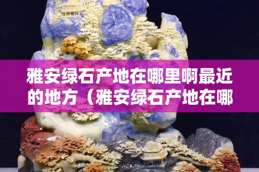 雅安綠石產(chǎn)地在哪里啊最近的地方（雅安綠石產(chǎn)地在哪里？）