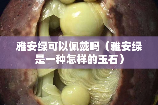 雅安綠可以佩戴嗎（雅安綠是一種怎樣的玉石）