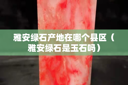 雅安綠石產地在哪個縣區（雅安綠石是玉石嗎）
