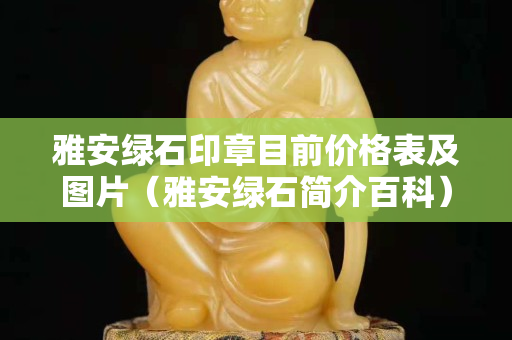 雅安綠石印章目前價格表及圖片（雅安綠石簡介百科）