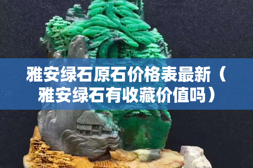 雅安綠石原石價格表最新（雅安綠石有收藏價值嗎）
