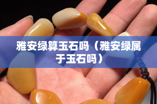 雅安綠算玉石嗎（雅安綠屬于玉石嗎）