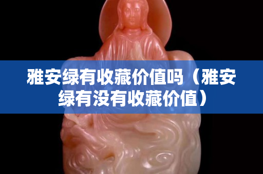 雅安綠有收藏價值嗎（雅安綠有沒有收藏價值）