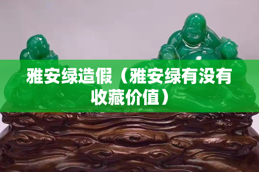 雅安綠造假（雅安綠有沒有收藏價(jià)值）