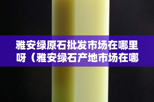 雅安綠原石批發市場在哪里呀（雅安綠石產地市場在哪里）