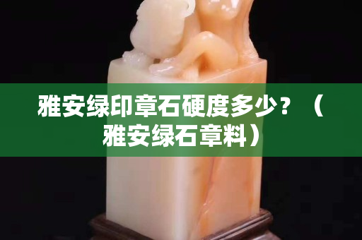 雅安綠印章石硬度多少？（雅安綠石章料）