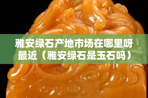 雅安綠石產(chǎn)地市場(chǎng)在哪里呀最近（雅安綠石是玉石嗎）