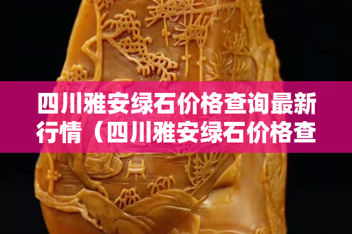 四川雅安綠石價格查詢最新行情（四川雅安綠石價格查詢最新行情圖片）