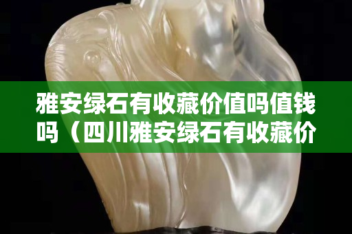 雅安綠石有收藏價值嗎值錢嗎（四川雅安綠石有收藏價值嗎）