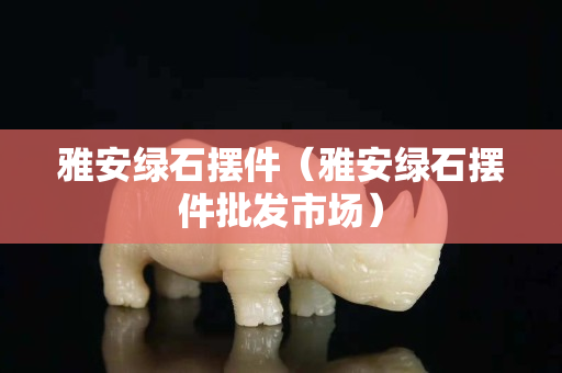 雅安綠石擺件（雅安綠石擺件批發市場）