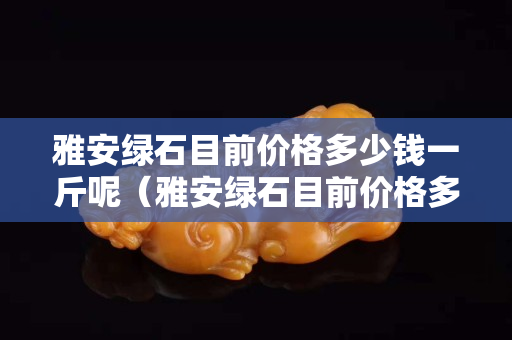 雅安綠石目前價格多少錢一斤呢（雅安綠石目前價格多少錢一斤呢）
