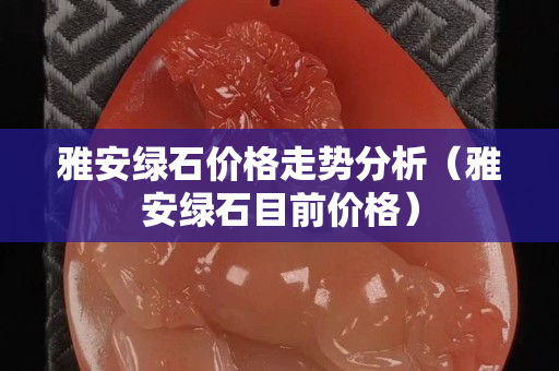 雅安綠石價格走勢分析（雅安綠石目前價格）