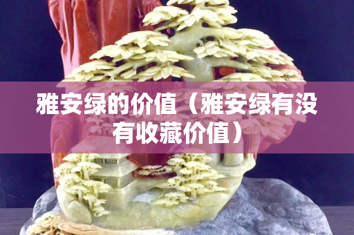 雅安綠的價值（雅安綠有沒有收藏價值）