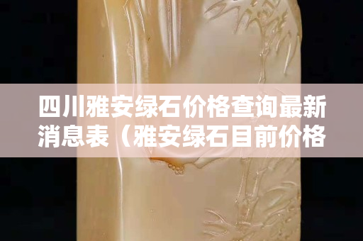 四川雅安綠石價格查詢最新消息表（雅安綠石目前價格）