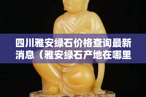 四川雅安綠石價(jià)格查詢最新消息（雅安綠石產(chǎn)地在哪里）