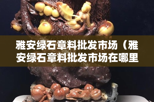 雅安綠石章料批發(fā)市場（雅安綠石章料批發(fā)市場在哪里）