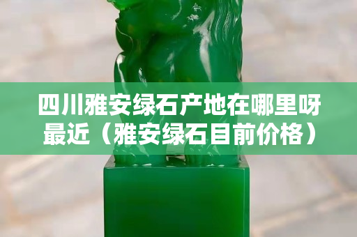 四川雅安綠石產(chǎn)地在哪里呀最近（雅安綠石目前價格）