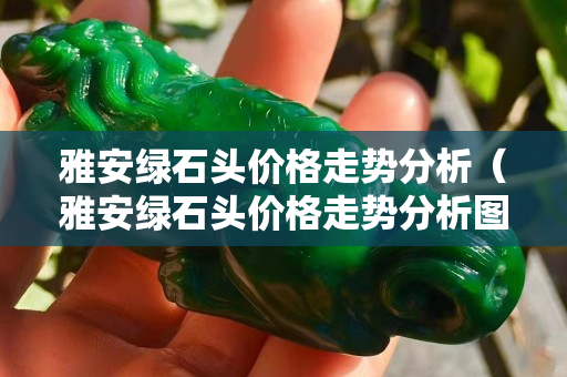 雅安綠石頭價格走勢分析（雅安綠石頭價格走勢分析圖）