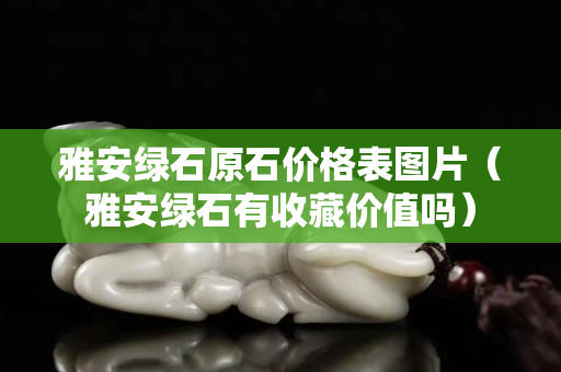 雅安綠石原石價格表圖片（雅安綠石有收藏價值嗎）
