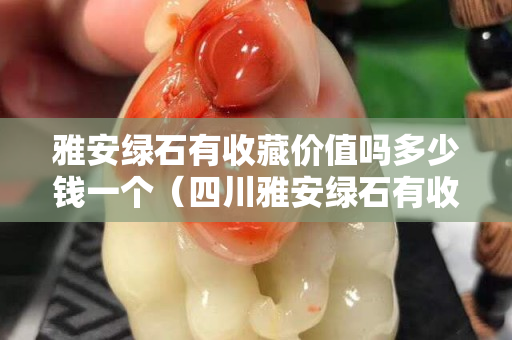 雅安綠石有收藏價值嗎多少錢一個（四川雅安綠石有收藏價值嗎）
