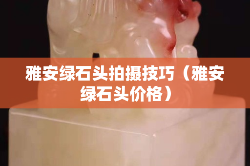 雅安綠石頭拍攝技巧（雅安綠石頭價格）