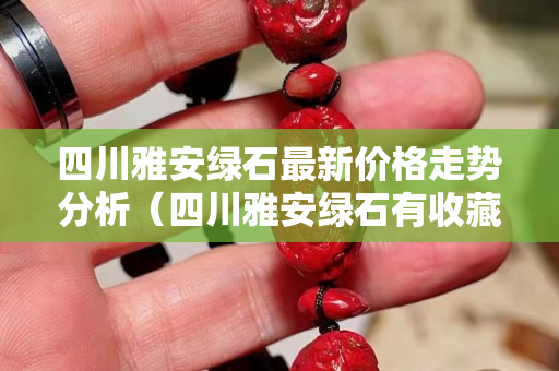 四川雅安綠石最新價格走勢分析（四川雅安綠石有收藏價值嗎）