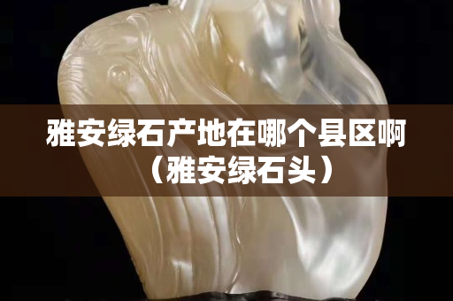 雅安綠石產地在哪個縣區?。ㄑ虐簿G石頭）