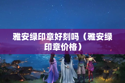 雅安綠印章好刻嗎（雅安綠印章價格）