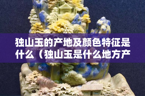 獨山玉的產地及顏色特征是什么（獨山玉是什么地方產的）