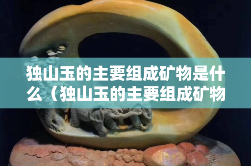 獨(dú)山玉的主要組成礦物是什么（獨(dú)山玉的主要組成礦物是什么呢）