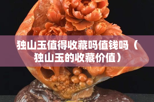 獨山玉值得收藏嗎值錢嗎（獨山玉的收藏價值）