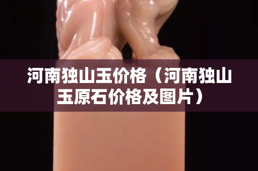 河南獨山玉價格（河南獨山玉原石價格及圖片）