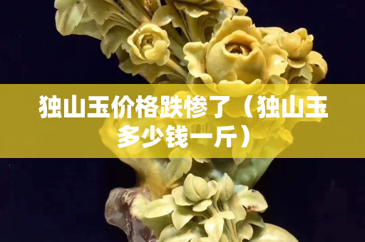 獨(dú)山玉價(jià)格跌慘了（獨(dú)山玉多少錢一斤）