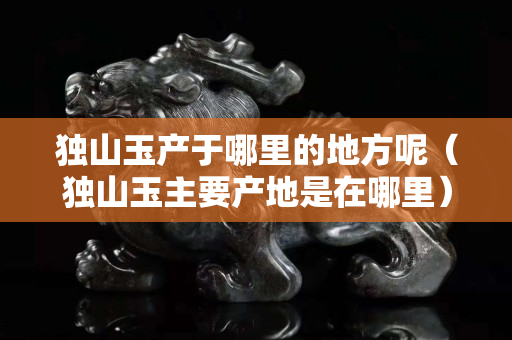 獨山玉產于哪里的地方呢（獨山玉主要產地是在哪里）