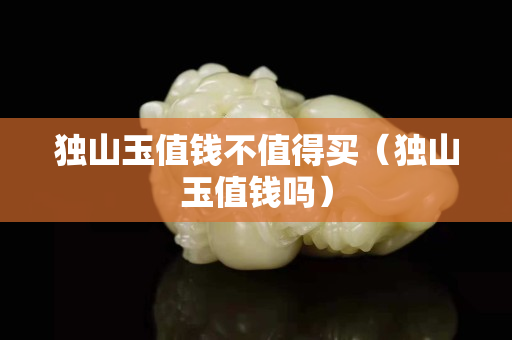 獨山玉值錢不值得買（獨山玉值錢嗎）