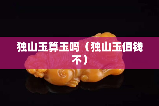 獨山玉算玉嗎（獨山玉值錢不）