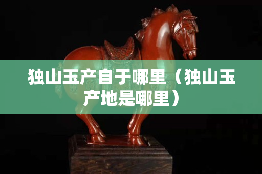 獨山玉產自于哪里（獨山玉產地是哪里）