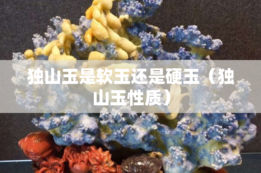 獨山玉是軟玉還是硬玉（獨山玉性質(zhì)）