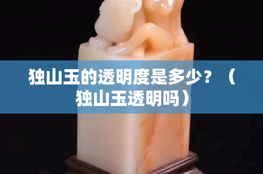 獨山玉的透明度是多少？（獨山玉透明嗎）