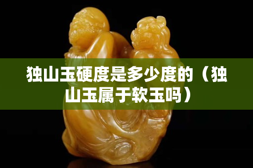 獨山玉硬度是多少度的（獨山玉屬于軟玉嗎）