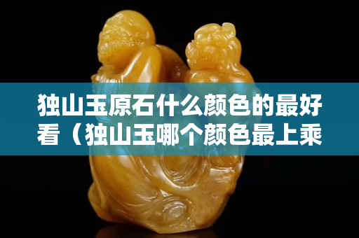 獨山玉原石什么顏色的最好看（獨山玉哪個顏色最上乘）