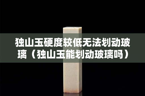 獨山玉硬度較低無法劃動玻璃（獨山玉能劃動玻璃嗎）
