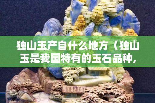 獨山玉產自什么地方（獨山玉是我國特有的玉石品種,主要產地有哪些？）