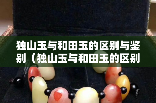 獨山玉與和田玉的區別與鑒別（獨山玉與和田玉的區別與鑒別圖片）
