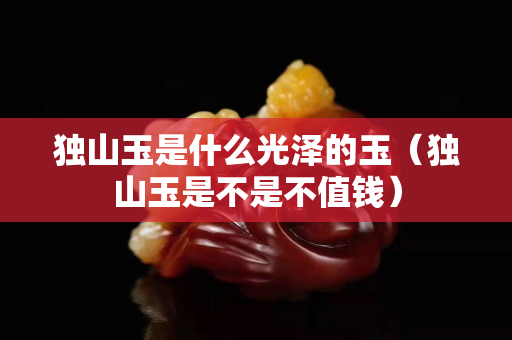 獨山玉是什么光澤的玉（獨山玉是不是不值錢）