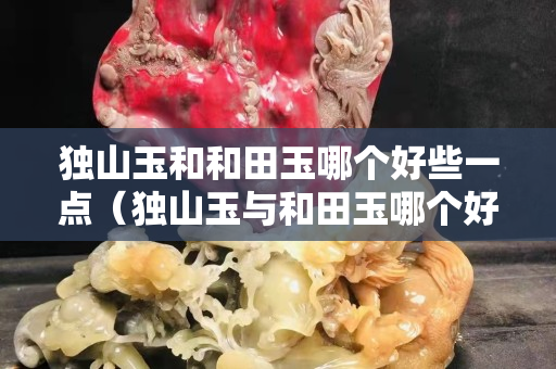 獨(dú)山玉和和田玉哪個(gè)好些一點(diǎn)（獨(dú)山玉與和田玉哪個(gè)好）