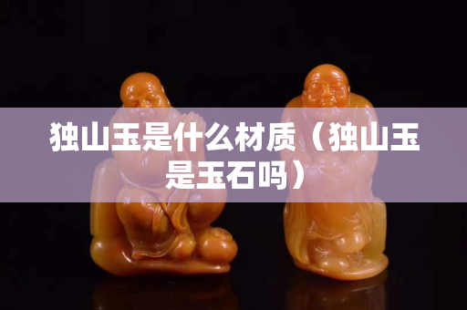 獨山玉是什么材質(zhì)（獨山玉是玉石嗎）