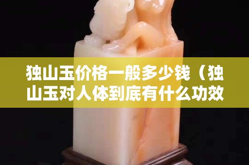 獨山玉價格一般多少錢（獨山玉對人體到底有什么功效）