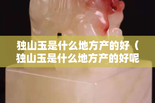 獨(dú)山玉是什么地方產(chǎn)的好（獨(dú)山玉是什么地方產(chǎn)的好呢）