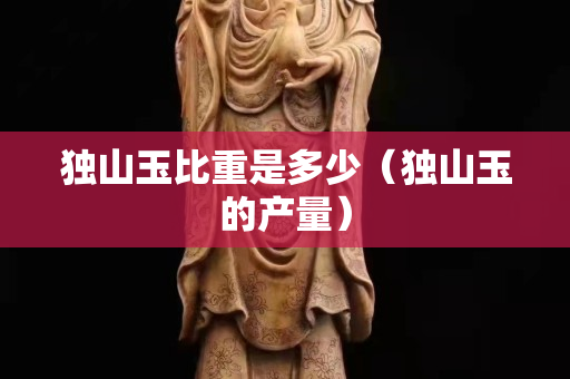 獨(dú)山玉比重是多少（獨(dú)山玉的產(chǎn)量）